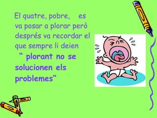 El quatre, pobre, es
va posar a plorar però
després va recordar el
que sempre li deien
“ plorant no se
solucionen els
problemes”
 