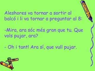 Aleshores va tornar a sortir al
balcó i li va tornar a preguntar al 8:
-Mira, ara sóc més gran que tu. Que
vols pujar, ara?
- Oh i tant! Ara sí, que vull pujar.
 
