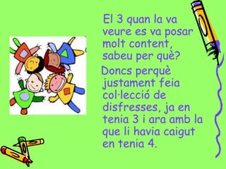 El 3 quan la va
veure es va posar
molt content,
sabeu per què?
Doncs perquè
justament feia
col·lecció de
disfresses, ja en
tenia 3 i ara amb la
que li havia caigut
en tenia 4.
 