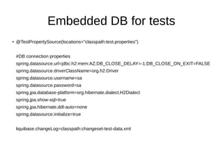 Embedded DB for tests
●
@TestPropertySource(locations="classpath:test.properties")
#DB connection properties
spring.datasource.url=jdbc:h2:mem:AZ;DB_CLOSE_DELAY=-1;DB_CLOSE_ON_EXIT=FALSE
spring.datasource.driverClassName=org.h2.Driver
spring.datasource.username=sa
spring.datasource.password=sa
spring.jpa.database-platform=org.hibernate.dialect.H2Dialect
spring.jpa.show-sql=true
spring.jpa.hibernate.ddl-auto=none
spring.datasource.initialize=true
liquibase.changeLog=classpath:changeset-test-data.xml
 