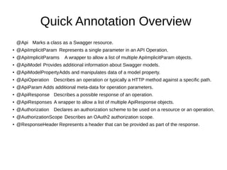 Quick Annotation Overview
@Api Marks a class as a Swagger resource.
● @ApiImplicitParam Represents a single parameter in an API Operation.
● @ApiImplicitParams A wrapper to allow a list of multiple ApiImplicitParam objects.
● @ApiModel Provides additional information about Swagger models.
● @ApiModelPropertyAdds and manipulates data of a model property.
● @ApiOperation Describes an operation or typically a HTTP method against a specific path.
● @ApiParam Adds additional meta-data for operation parameters.
● @ApiResponse Describes a possible response of an operation.
● @ApiResponses A wrapper to allow a list of multiple ApiResponse objects.
● @Authorization Declares an authorization scheme to be used on a resource or an operation.
● @AuthorizationScope Describes an OAuth2 authorization scope.
● @ResponseHeader Represents a header that can be provided as part of the response.
 