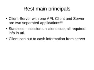 Rest main principals
● Client-Server with one API. Client and Server
are two separated applications!!!
● Stateless – session on client side, all required
info in url.
● Client can put to cash information from server
 
