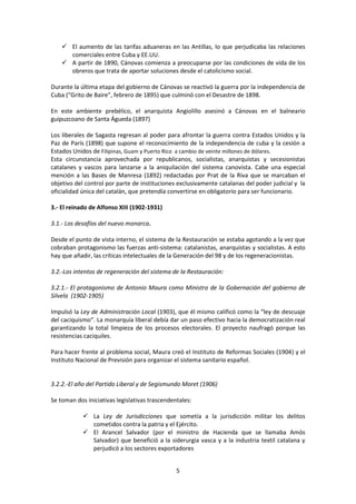 5
 El aumento de las tarifas aduaneras en las Antillas, lo que perjudicaba las relaciones
comerciales entre Cuba y EE.UU.
 A partir de 1890, Cánovas comienza a preocuparse por las condiciones de vida de los
obreros que trata de aportar soluciones desde el catolicismo social.
Durante la última etapa del gobierno de Cánovas se reactivó la guerra por la independencia de
Cuba (“Grito de Baire”, febrero de 1895) que culminó con el Desastre de 1898.
En este ambiente prebélico, el anarquista Angiolillo asesinó a Cánovas en el balneario
guipuzcoano de Santa Águeda (1897)
Los liberales de Sagasta regresan al poder para afrontar la guerra contra Estados Unidos y la
Paz de París (1898) que supone el reconocimiento de la independencia de cuba y la cesión a
Estados Unidos de Filipinas, Guam y Puerto Rico a cambio de veinte millones de dólares.
Esta circunstancia aprovechada por republicanos, socialistas, anarquistas y secesionistas
catalanes y vascos para lanzarse a la aniquilación del sistema canovista. Cabe una especial
mención a las Bases de Manresa (1892) redactadas por Prat de la Riva que se marcaban el
objetivo del control por parte de instituciones exclusivamente catalanas del poder judicial y la
oficialidad única del catalán, que pretendía convertirse en obligatorio para ser funcionario.
3.- El reinado de Alfonso XIII (1902-1931)
3.1.- Los desafíos del nuevo monarca.
Desde el punto de vista interno, el sistema de la Restauración se estaba agotando a la vez que
cobraban protagonismo las fuerzas anti-sistema: catalanistas, anarquistas y socialistas. A esto
hay que añadir, las críticas intelectuales de la Generación del 98 y de los regeneracionistas.
3.2.-Los intentos de regeneración del sistema de la Restauración:
3.2.1.- El protagonismo de Antonio Maura como Ministro de la Gobernación del gobierno de
Silvela (1902-1905)
Impulsó la Ley de Administración Local (1903), que él mismo calificó como la “ley de descuaje
del caciquismo”. La monarquía liberal debía dar un paso efectivo hacia la democratización real
garantizando la total limpieza de los procesos electorales. El proyecto naufragó porque las
resistencias caciquiles.
Para hacer frente al problema social, Maura creó el Instituto de Reformas Sociales (1904) y el
Instituto Nacional de Previsión para organizar el sistema sanitario español.
3.2.2.-El año del Partido Liberal y de Segismundo Moret (1906)
Se toman dos iniciativas legislativas trascendentales:
 La Ley de Jurisdicciones que sometía a la jurisdicción militar los delitos
cometidos contra la patria y el Ejército.
 El Arancel Salvador (por el ministro de Hacienda que se llamaba Amós
Salvador) que benefició a la siderurgia vasca y a la industria textil catalana y
perjudicó a los sectores exportadores
 