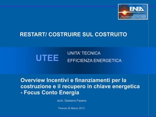 RESTART/ COSTRUIRE SUL COSTRUITO


                     UNITA’ TECNICA
     UTEE            EFFICIENZA ENERGETICA



Overview Incentivi e finanziamenti per la
costruzione e il recupero in chiave energetica
- Focus Conto Energia
              arch. Gaetano Fasano

              Firenze 20 Marzo 2013
 