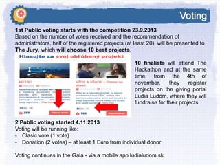 Voting
1st Public voting starts with the competition 23.9.2013
Based on the number of votes received and the recommendation of
administrators, half of the registered projects (at least 20), will be presented to
The Jury, which will choose 10 best projects.
10 finalists will attend The
Hackathon and at the same
time, from the 4th of
november,
they
register
projects on the giving portal
Ludia Ludom, where they will
fundraise for their projects.

2 Public voting started 4.11.2013
Voting will be running like:
- Clasic vote (1 vote)
- Donation (2 votes) – at least 1 Euro from individual donor
Voting continues in the Gala - via a mobile app ludialudom.sk

 
