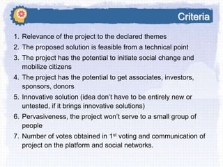 Criteria
1. Relevance of the project to the declared themes
2. The proposed solution is feasible from a technical point
3. The project has the potential to initiate social change and
mobilize citizens
4. The project has the potential to get associates, investors,
sponsors, donors
5. Innovative solution (idea don’t have to be entirely new or
untested, if it brings innovative solutions)

6. Pervasiveness, the project won’t serve to a small group of
people
7. Number of votes obtained in 1st voting and communication of
project on the platform and social networks.

 