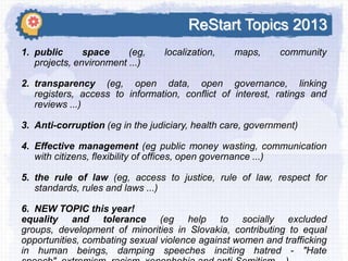 ReStart Topics 2013
1. public
space
(eg,
projects, environment ...)

localization,

maps,

community

2. transparency (eg, open data, open governance, linking
registers, access to information, conflict of interest, ratings and
reviews ...)
3. Anti-corruption (eg in the judiciary, health care, government)
4. Effective management (eg public money wasting, communication
with citizens, flexibility of offices, open governance ...)
5. the rule of law (eg, access to justice, rule of law, respect for
standards, rules and laws ...)
6. NEW TOPIC this year!
equality and tolerance (eg help to socially excluded
groups, development of minorities in Slovakia, contributing to equal
opportunities, combating sexual violence against women and trafficking
in human beings, damping speeches inciting hatred - "Hate

 