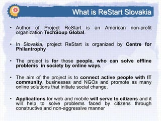 What is ReStart Slovakia
• Author of Project ReStart is
organization TechSoup Global.

an American

non-profit

• In Slovakia, project ReStart is organized by Centre for
Philantrophy
• The project is for those people, who can solve offline
problems in society by online ways.
• The aim of the project is to connect active people with IT
community, businesses and NGOs and promote as many
online solutions that initiate social change.
• Applications for web and mobile will serve to citizens and it
will help to solve problems faced by citizens through
constructive and non-aggressive manner

 