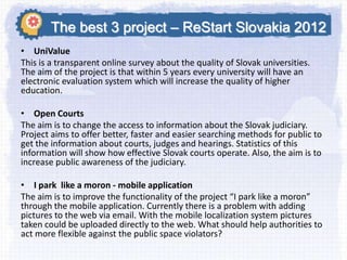 The best 3 project – ReStart Slovakia 2012
• UniValue
This is a transparent online survey about the quality of Slovak universities.
The aim of the project is that within 5 years every university will have an
electronic evaluation system which will increase the quality of higher
education.
• Open Courts
The aim is to change the access to information about the Slovak judiciary.
Project aims to offer better, faster and easier searching methods for public to
get the information about courts, judges and hearings. Statistics of this
information will show how effective Slovak courts operate. Also, the aim is to
increase public awareness of the judiciary.

• I park like a moron - mobile application
The aim is to improve the functionality of the project “I park like a moron”
through the mobile application. Currently there is a problem with adding
pictures to the web via email. With the mobile localization system pictures
taken could be uploaded directly to the web. What should help authorities to
act more flexible against the public space violators?

 