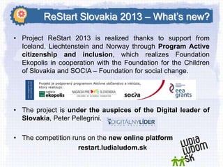 ReStart Slovakia 2013 – What’s new?
• Project ReStart 2013 is realized thanks to support from
Iceland, Liechtenstein and Norway through Program Active
citizenship and inclusion, which realizes Foundation
Ekopolis in cooperation with the Foundation for the Children
of Slovakia and SOCIA – Foundation for social change.

• The project is under the auspices of the Digital leader of
Slovakia, Peter Pellegrini.
• The competition runs on the new online platform
restart.ludialudom.sk

 
