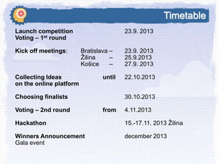 Timetable
Launch competition
Voting – 1st round
Kick off meetings:

23.9. 2013
Bratislava –
Ţilina
–
Košice
–

Collecting Ideas
on the online platform

until

Choosing finalists
Voting – 2nd round

23.9. 2013
25.9.2013
27.9. 2013
22.10.2013
30.10.2013

from

4.11.2013

Hackathon

15.-17.11. 2013 Ţilina

Winners Announcement
Gala event

december 2013

 