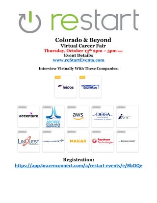 Colorado & Beyond
Virtual Career Fair
Thursday, October 13th 2pm – 5pm mst
Event Details:
www.reStartEvents.com
Interview Virtually With These Companies:
Registration:
https://app.brazenconnect.com/a/restart-events/e/BbOQe
 