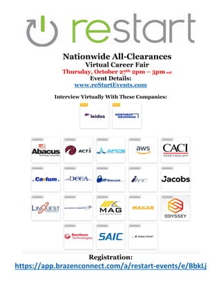 Nationwide All-Clearances
Virtual Career Fair
Thursday, October 27th 2pm – 5pm est
Event Details:
www.reStartEvents.com
Interview Virtually With These Companies:
Registration:
https://app.brazenconnect.com/a/restart-events/e/BbkLj
 