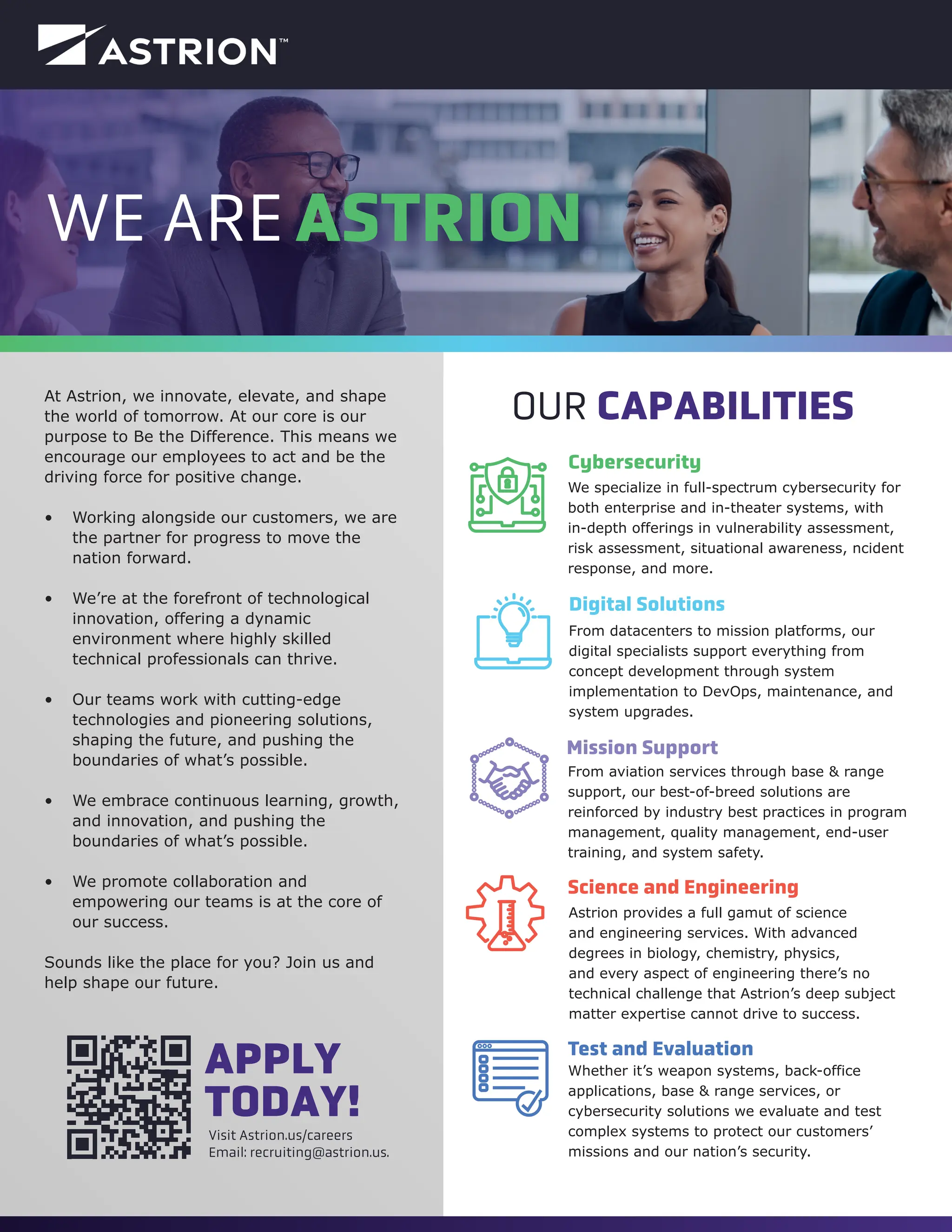 At Astrion, we innovate, elevate, and shape
the world of tomorrow. At our core is our
purpose to Be the Difference. This means we
encourage our employees to act and be the
driving force for positive change.
• Working alongside our customers, we are
the partner for progress to move the
nation forward.
• We’re at the forefront of technological
innovation, offering a dynamic
environment where highly skilled
technical professionals can thrive.
• Our teams work with cutting-edge
technologies and pioneering solutions,
shaping the future, and pushing the
boundaries of what’s possible.
• We embrace continuous learning, growth,
and innovation, and pushing the
boundaries of what’s possible.
• We promote collaboration and
empowering our teams is at the core of
our success.
Sounds like the place for you? Join us and
help shape our future.
WE ARE ASTRION
Visit Astrion.us/careers
Email: recruiting@astrion.us.
APPLY
TODAY!
Digital Solutions
Science and Engineering
Mission Support
From datacenters to mission platforms, our
digital specialists support everything from
concept development through system
implementation to DevOps, maintenance, and
system upgrades.
From aviation services through base & range
support, our best-of-breed solutions are
reinforced by industry best practices in program
management, quality management, end-user
training, and system safety.
Astrion provides a full gamut of science
and engineering services. With advanced
degrees in biology, chemistry, physics,
and every aspect of engineering there’s no
technical challenge that Astrion’s deep subject
matter expertise cannot drive to success.
Test and Evaluation
Whether it’s weapon systems, back-office
applications, base & range services, or
cybersecurity solutions we evaluate and test
complex systems to protect our customers’
missions and our nation’s security.
Cybersecurity
We specialize in full-spectrum cybersecurity for
both enterprise and in-theater systems, with
in-depth offerings in vulnerability assessment,
risk assessment, situational awareness, ncident
response, and more.
OUR CAPABILITIES
 