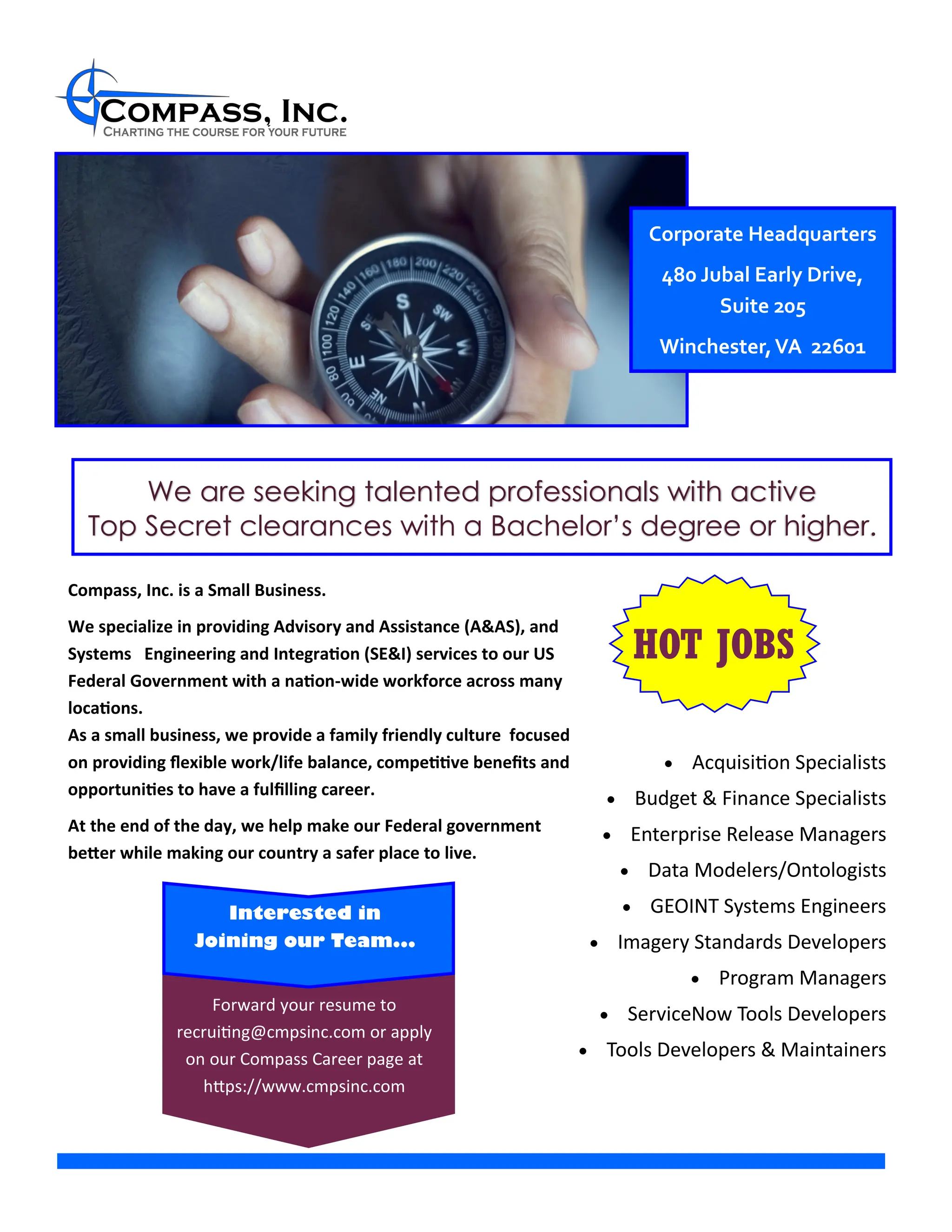 Corporate Headquarters
465A Carlisle Drive
Interested in
Joining our Team...
HOT JOBS
Forward your resume to
recruiting@cmpsinc.com or apply
on our Compass Career page at
https://www.cmpsinc.com
We are seeking talented professionals with active
Top Secret clearances with a Bachelor’s degree or higher.
Corporate Headquarters
480 Jubal Early Drive,
Suite 205
Winchester,VA 22601
• Acquisition Specialists
• Budget & Finance Specialists
• Enterprise Release Managers
• Data Modelers/Ontologists
• GEOINT Systems Engineers
• Imagery Standards Developers
• Program Managers
• ServiceNow Tools Developers
• Tools Developers & Maintainers
Compass, Inc. is a Small Business.
We specialize in providing Advisory and Assistance (A&AS), and
Systems Engineering and Integration (SE&I) services to our US
Federal Government with a nation-wide workforce across many
locations.
As a small business, we provide a family friendly culture focused
on providing flexible work/life balance, competitive benefits and
opportunities to have a fulfilling career.
At the end of the day, we help make our Federal government
better while making our country a safer place to live.
 