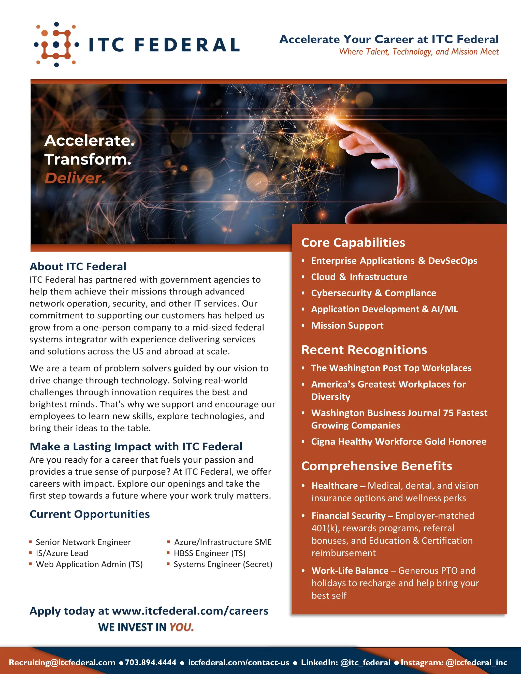 About ITC Federal
ITC Federal has partnered with government agencies to
help them achieve their missions through advanced
network operation, security, and other IT services. Our
commitment to supporting our customers has helped us
grow from a one-person company to a mid-sized federal
systems integrator with experience delivering services
and solutions across the US and abroad at scale.
We are a team of problem solvers guided by our vision to
drive change through technology. Solving real-world
challenges through innovation requires the best and
brightest minds. That’s why we support and encourage our
employees to learn new skills, explore technologies, and
bring their ideas to the table.
Make a Lasting Impact with ITC Federal
Are you ready for a career that fuels your passion and
provides a true sense of purpose? At ITC Federal, we offer
careers with impact. Explore our openings and take the
first step towards a future where your work truly matters.
Current Opportunities
Apply today at www.itcfederal.com/careers
§ Senior Network Engineer § Azure/Infrastructure SME
§ IS/Azure Lead § HBSS Engineer (TS)
§ Web Application Admin (TS) § Systems Engineer (Secret)
Accelerate Your Career at ITC Federal
Where Talent, Technology, and Mission Meet
Recruiting@itcfederal.com =703.894.4444 = itcfederal.com/contact-us = LinkedIn: @itc_federal =Instagram: @itcfederal_inc
WE INVEST IN YOU.
Accelerate.
Transform.
Deliver.
Cloud & Infrastructure
Application Development & AI/ML
The Washington Post Top Workplaces
Healthcare – Medical, dental, and vision
insurance options and wellness perks
Financial Security – Employer-matched
401(k), rewards programs, referral
bonuses, and Education & Certification
reimbursement
Work-Life Balance – Generous PTO and
holidays to recharge and help bring your
best self
 