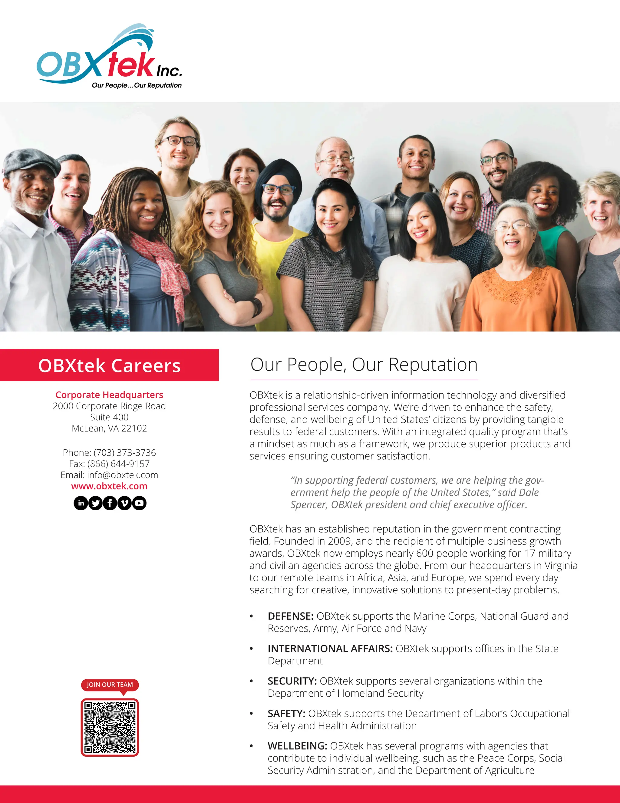 OBXtek is a relationship-driven information technology and diversified
professional services company. We’re driven to enhance the safety,
defense, and wellbeing of United States’ citizens by providing tangible
results to federal customers. With an integrated quality program that’s
a mindset as much as a framework, we produce superior products and
services ensuring customer satisfaction.
“In supporting federal customers, we are helping the gov-
ernment help the people of the United States,” said Dale
Spencer, OBXtek president and chief executive officer.
OBXtek has an established reputation in the government contracting
field. Founded in 2009, and the recipient of multiple business growth
awards, OBXtek now employs nearly 600 people working for 17 military
and civilian agencies across the globe. From our headquarters in Virginia
to our remote teams in Africa, Asia, and Europe, we spend every day
searching for creative, innovative solutions to present-day problems.
• DEFENSE: OBXtek supports the Marine Corps, National Guard and
Reserves, Army, Air Force and Navy
• INTERNATIONAL AFFAIRS: OBXtek supports offices in the State
Department
• SECURITY: OBXtek supports several organizations within the
Department of Homeland Security
• SAFETY: OBXtek supports the Department of Labor’s Occupational
Safety and Health Administration
• WELLBEING: OBXtek has several programs with agencies that
contribute to individual wellbeing, such as the Peace Corps, Social
Security Administration, and the Department of Agriculture
Our People, Our Reputation
OBXtek Careers
Corporate Headquarters
2000 Corporate Ridge Road
Suite 400
McLean, VA 22102
Phone: (703) 373-3736
Fax: (866) 644-9157
Email: info@obxtek.com
www.obxtek.com
JOIN OUR TEAM
 