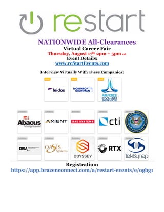 NATIONWIDE All-Clearances
Virtual Career Fair
Thursday, August 17th 2pm – 5pm est
Event Details:
www.reStartEvents.com
Interview Virtually With These Companies:
Registration:
https://app.brazenconnect.com/a/restart-events/e/ogbg1
 