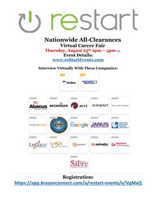 Nationwide All-Clearances
Virtual Career Fair
Thursday, August 25th 2pm – 5pm est
Event Details:
www.reStartEvents.com
Interview Virtually With These Companies:
Registration:
https://app.brazenconnect.com/a/restart-events/e/VgMxQ
 