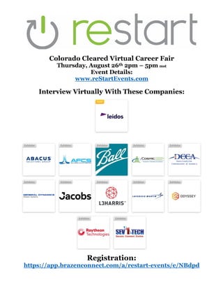 Colorado Cleared Virtual Career Fair
Thursday, August 26th 2pm – 5pm mst
Event Details:
www.reStartEvents.com
Interview Virtually With These Companies:
Registration:
https://app.brazenconnect.com/a/restart-events/e/NBdpd
 