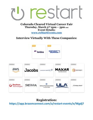 Colorado Cleared Virtual Career Fair
Thursday, March 3rd 2pm – 5pm mst
Event Details:
www.reStartEvents.com
Interview Virtually With These Companies:
Registration:
https://app.brazenconnect.com/a/restart-events/e/Wgdj7
 
