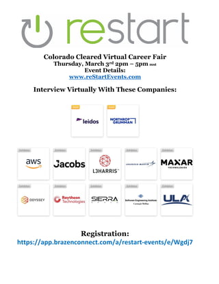 Colorado Cleared Virtual Career Fair
Thursday, March 3rd 2pm – 5pm mst
Event Details:
www.reStartEvents.com
Interview Virtually With These Companies:
Registration:
https://app.brazenconnect.com/a/restart-events/e/Wgdj7
 