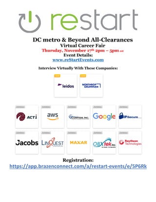DC metro & Beyond All-Clearances
Virtual Career Fair
Thursday, November 17th 2pm – 5pm est
Event Details:
www.reStartEvents.com
Interview Virtually With These Companies:
Registration:
https://app.brazenconnect.com/a/restart-events/e/5P6Rk
 