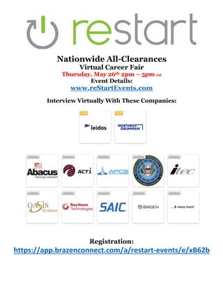 Nationwide All-Clearances
Virtual Career Fair
Thursday, May 26th 2pm – 5pm est
Event Details:
www.reStartEvents.com
Interview Virtually With These Companies:
Registration:
https://app.brazenconnect.com/a/restart-events/e/xB62b
 