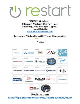 TS/SCI & Above
Cleared Virtual Career Fair
Thursday, July 22nd 2pm – 5pm est
Event Details:
www.reStartEvents.com
Interview Virtually With These Companies:
Registration:
https://app.brazenconnect.com/a/restart-events/e/0Z2rD
 