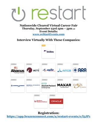 Nationwide Cleared Virtual Career Fair
Thursday, September 23rd 2pm – 5pm est
Event Details:
www.reStartEvents.com
Interview Virtually With These Companies:
Registration:
https://app.brazenconnect.com/a/restart-events/e/l5JP1
 