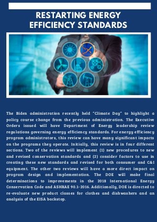 RESTARTING ENERGY
EFFICIENCY STANDARDS


The Biden administration recently held “Climate Day” to highlight a
policy course change from the previous administration. The Executive
Orders issued will have Department of Energy leadership review
regulations governing energy efficiency standards. For energy efficiency
program administrators, this review can have many significant impacts
on the programs they operate. Initially, this review is in four different
sections. Two of the reviews will implement (1) new procedures to new
and revised conservation standards and (2) consider factors to use in
creating these new standards and revised for both consumer and C&I
equipment. The other two reviews will have a more direct impact on
program design and implementation. The DOE will make final
determinations to improvements in the 2018 International Energy
Conservation Code and ASHRAE 90.1-2016. Additionally, DOE is directed to
re-evaluate new product classes for clothes and dishwashers and an
analysis of the EISA backstop.
 