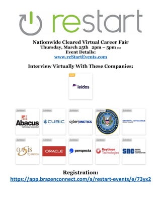 Nationwide Cleared Virtual Career Fair
Thursday, March 25th 2pm – 5pm est
Event Details:
www.reStartEvents.com
Interview Virtually With These Companies:
Registration:
https://app.brazenconnect.com/a/restart-events/e/73yx2
 