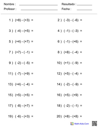 Nombre :
Profesor : Fecha :
Resultado :
Math-Aids.Com
1 ) (+8) - (+3) = 2 ) ( -3) - ( -6) =
3 ) ( -4) - (+5) = 4 ) ( -1) - ( -3) =
5 ) (+4) - (+7) = 6 ) ( -1) - (+6) =
7 ) (+7) - ( -1) = 8 ) (+8) - ( -4) =
9 ) ( -2) - ( -5) = 10) (+1) - ( -9) =
11) ( -7) - (+9) = 12) (+5) - ( -4) =
13) (+4) - ( -4) = 14) ( -2) - ( -9) =
15) (+5) - (+5) = 16) (+5) - (+9) =
17) ( -8) - (+7) = 18) ( -2) - ( -1) =
19) ( -6) - (+3) = 20) (+8) - (+8) =
 