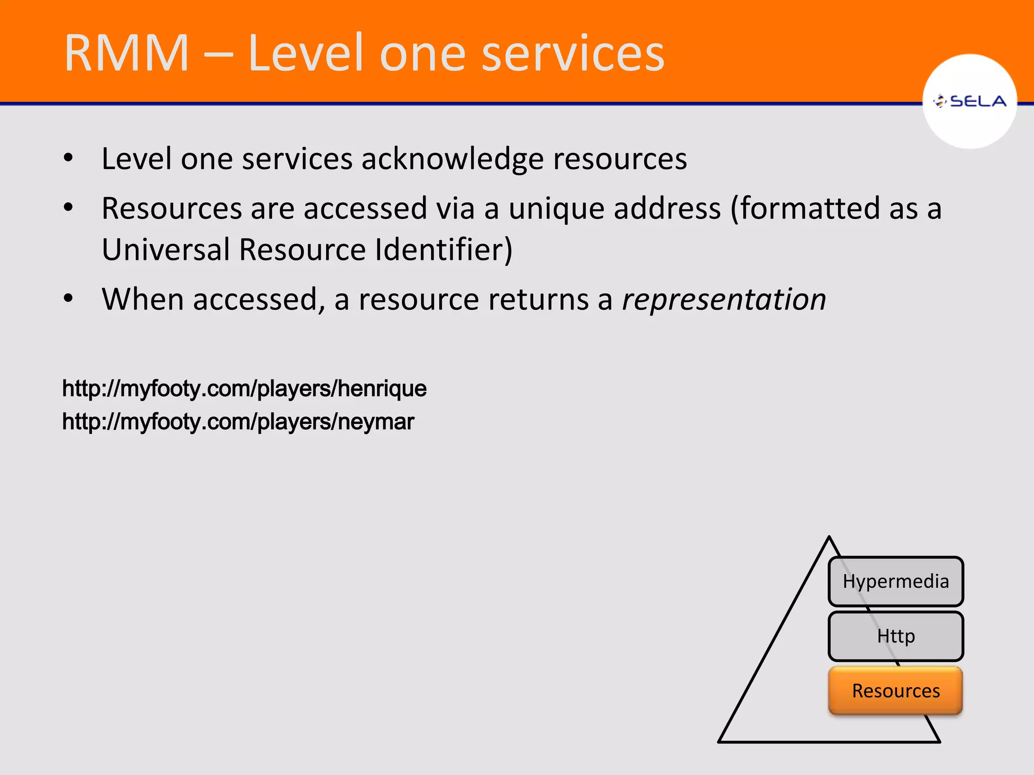 RMM – Level one services
• Level one services acknowledge resources
• Resources are accessed via a unique address (formatted as a
  Universal Resource Identifier)
• When accessed, a resource returns a representation

http://myfooty.com/players/henrique
http://myfooty.com/players/neymar




                                                      Hypermedia

                                                         Http

                                                      Resources
 