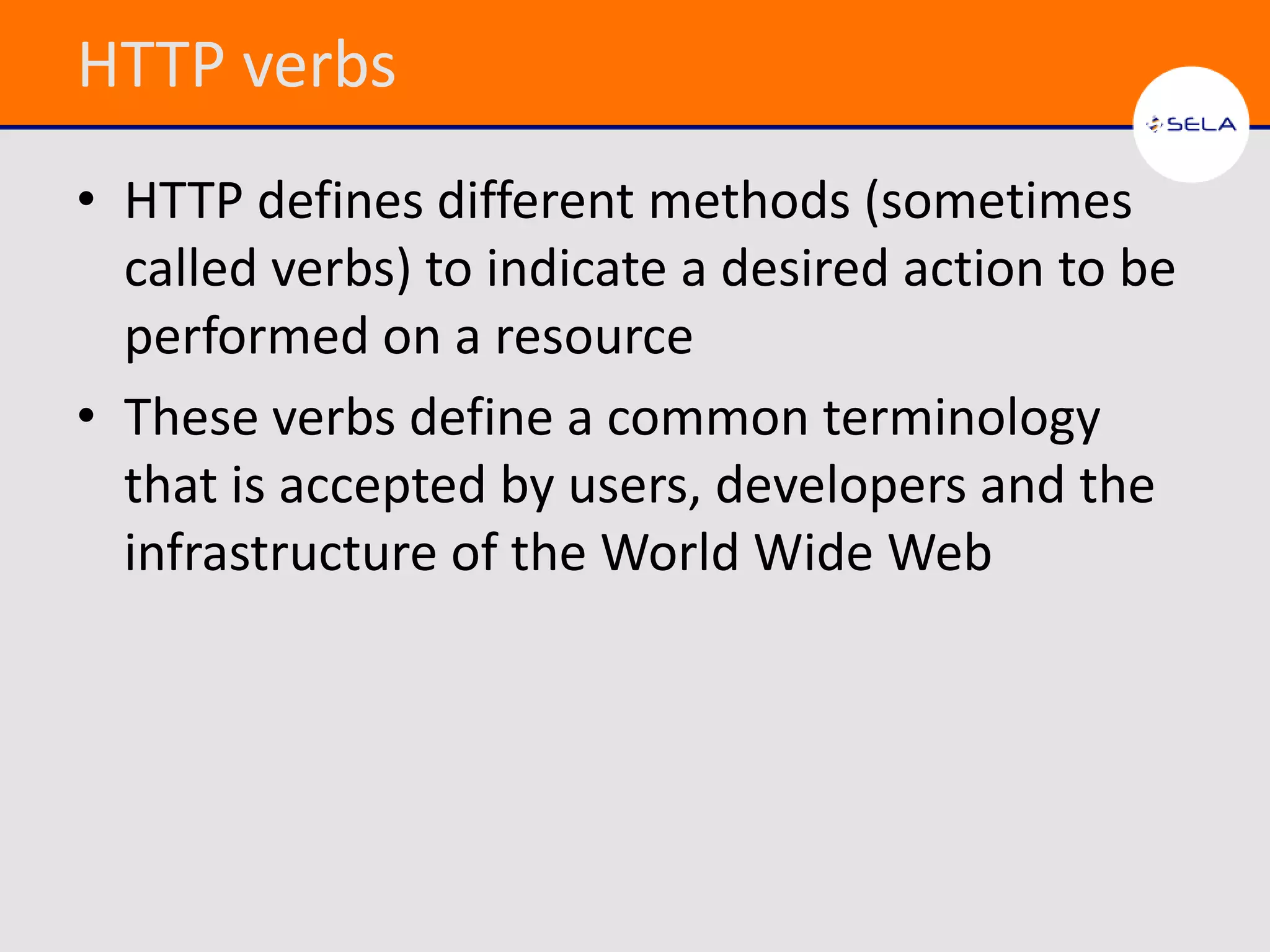 HTTP verbs
• HTTP defines different methods (sometimes
  called verbs) to indicate a desired action to be
  performed on a resource
• These verbs define a common terminology
  that is accepted by users, developers and the
  infrastructure of the World Wide Web
 