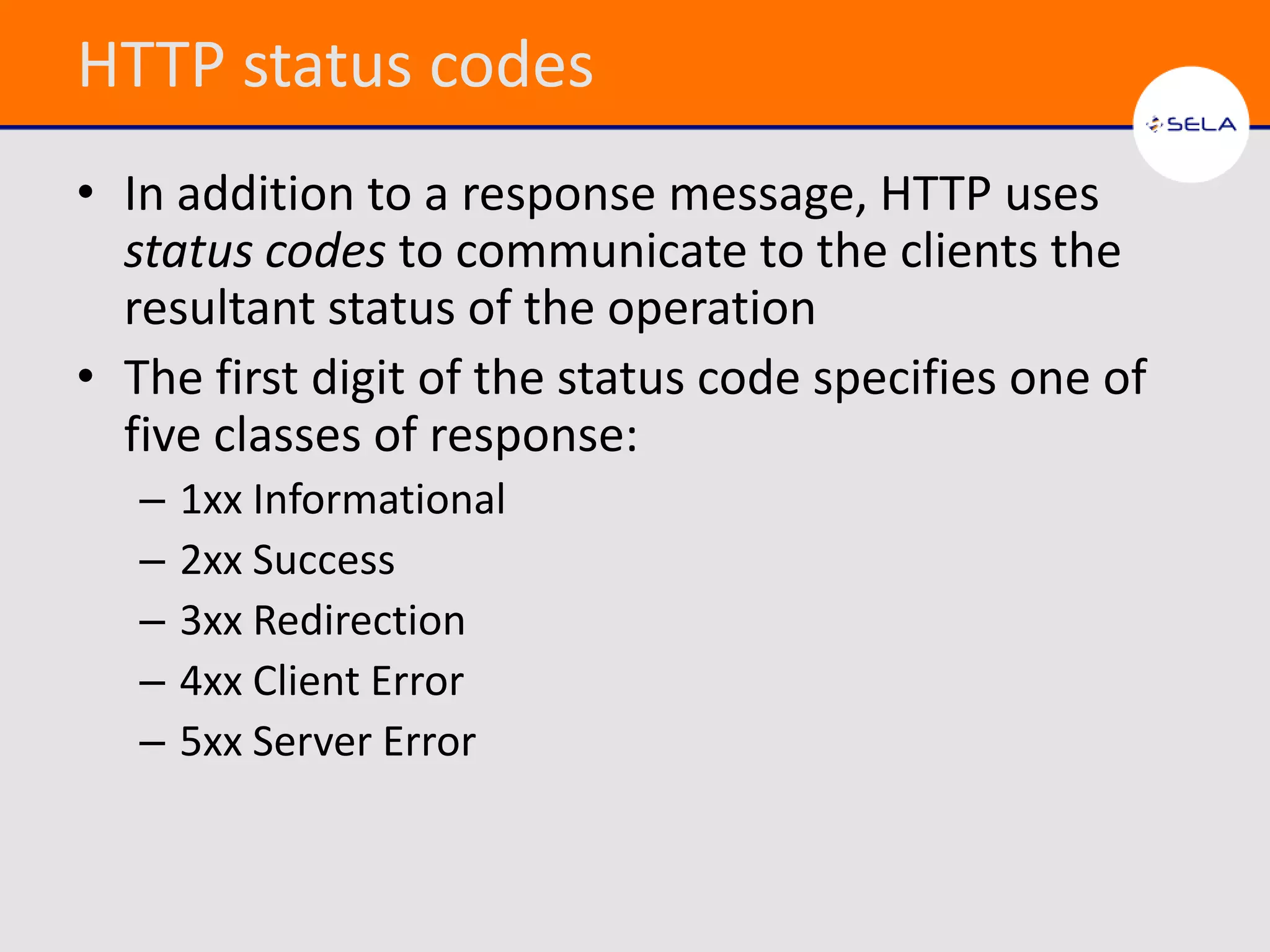 HTTP status codes
• In addition to a response message, HTTP uses
  status codes to communicate to the clients the
  resultant status of the operation
• The first digit of the status code specifies one of
  five classes of response:
   –   1xx Informational
   –   2xx Success
   –   3xx Redirection
   –   4xx Client Error
   –   5xx Server Error
 
