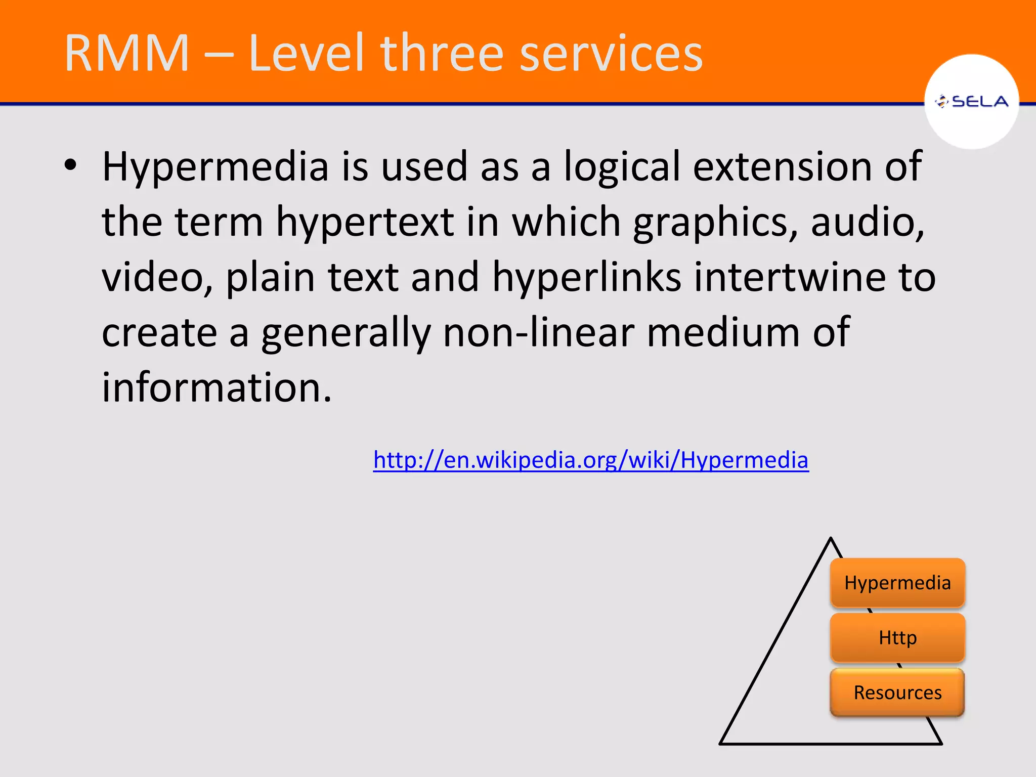 RMM – Level three services
• Hypermedia is used as a logical extension of
  the term hypertext in which graphics, audio,
  video, plain text and hyperlinks intertwine to
  create a generally non-linear medium of
  information.
                 http://en.wikipedia.org/wiki/Hypermedia



                                                           Hypermedia

                                                              Http

                                                           Resources
 