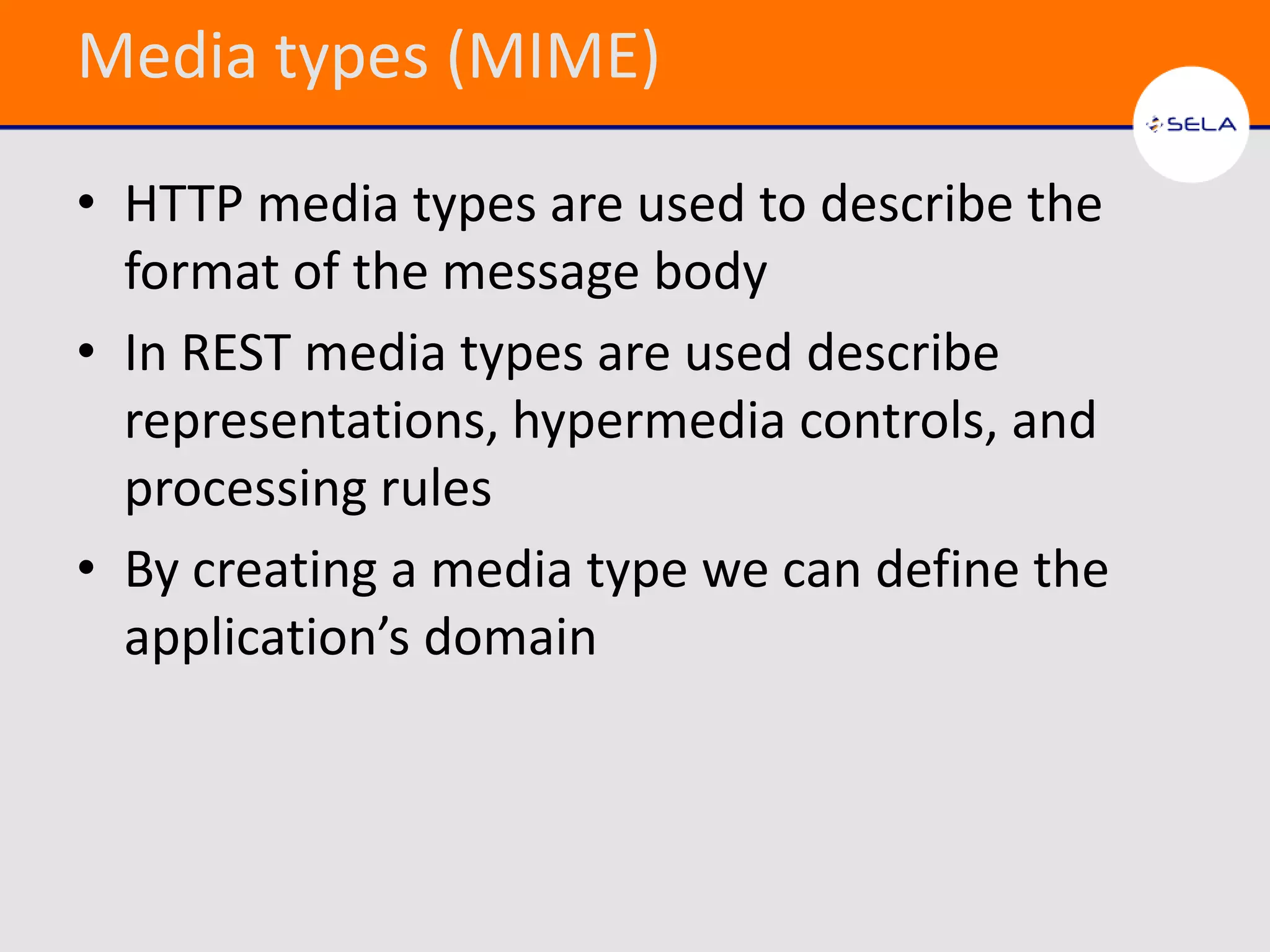 Media types (MIME)

• HTTP media types are used to describe the
  format of the message body
• In REST media types are used describe
  representations, hypermedia controls, and
  processing rules
• By creating a media type we can define the
  application’s domain
 