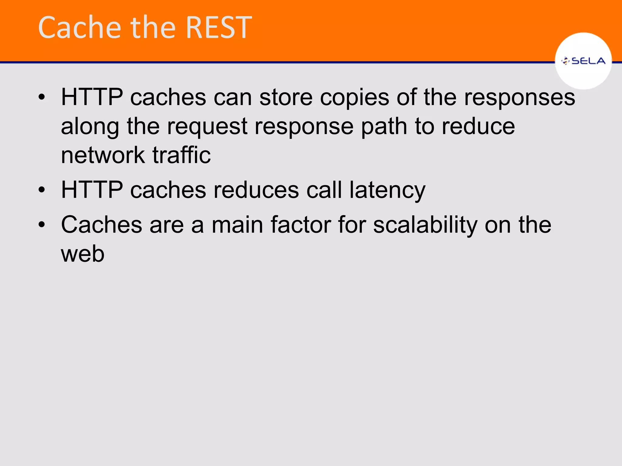 Cache the REST
• HTTP caches can store copies of the responses
  along the request response path to reduce
  network traffic
• HTTP caches reduces call latency
• Caches are a main factor for scalability on the
  web
 