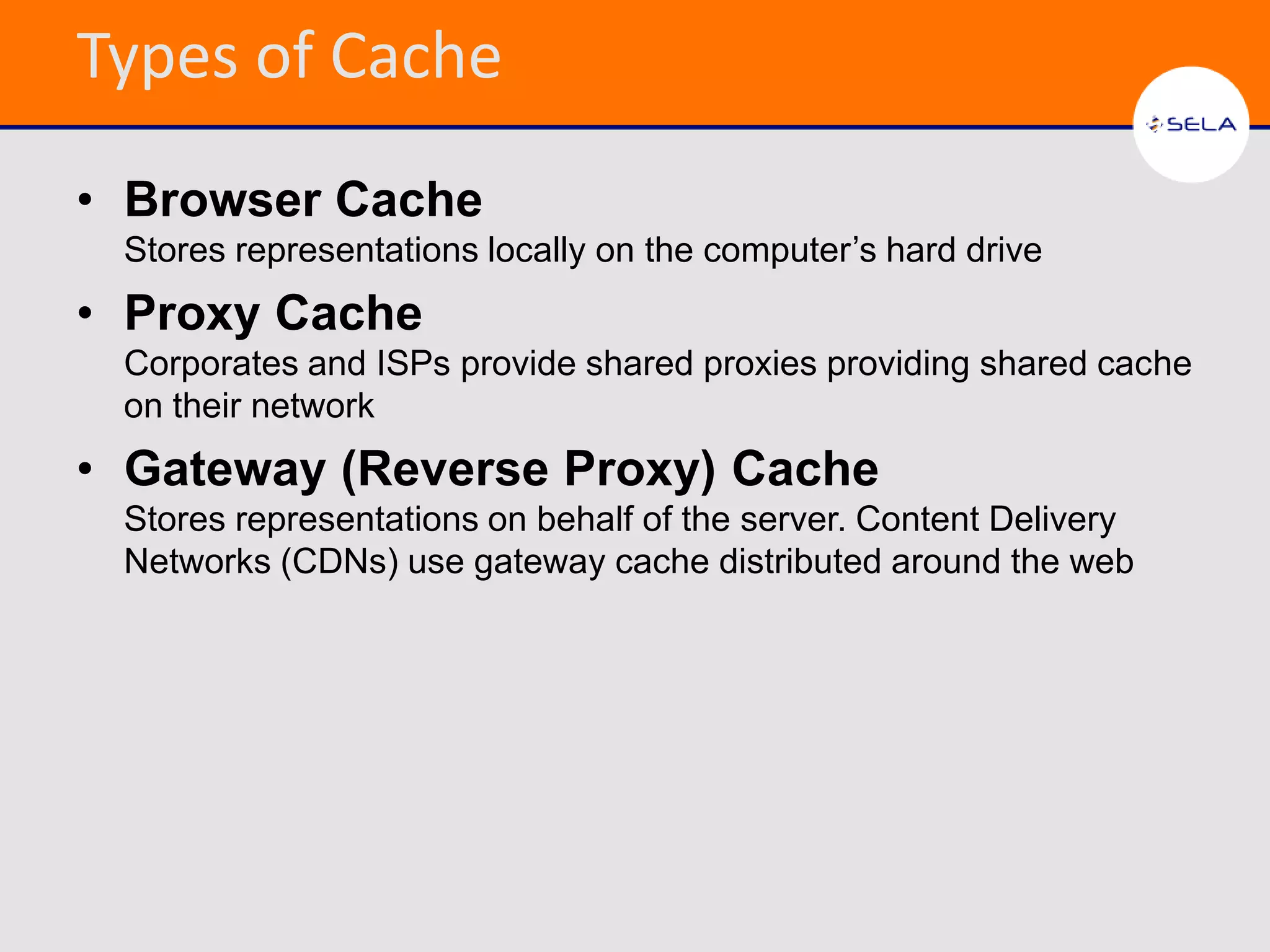 Types of Cache
• Browser Cache
 Stores representations locally on the computer’s hard drive
• Proxy Cache
 Corporates and ISPs provide shared proxies providing shared cache
 on their network
• Gateway (Reverse Proxy) Cache
 Stores representations on behalf of the server. Content Delivery
 Networks (CDNs) use gateway cache distributed around the web
 