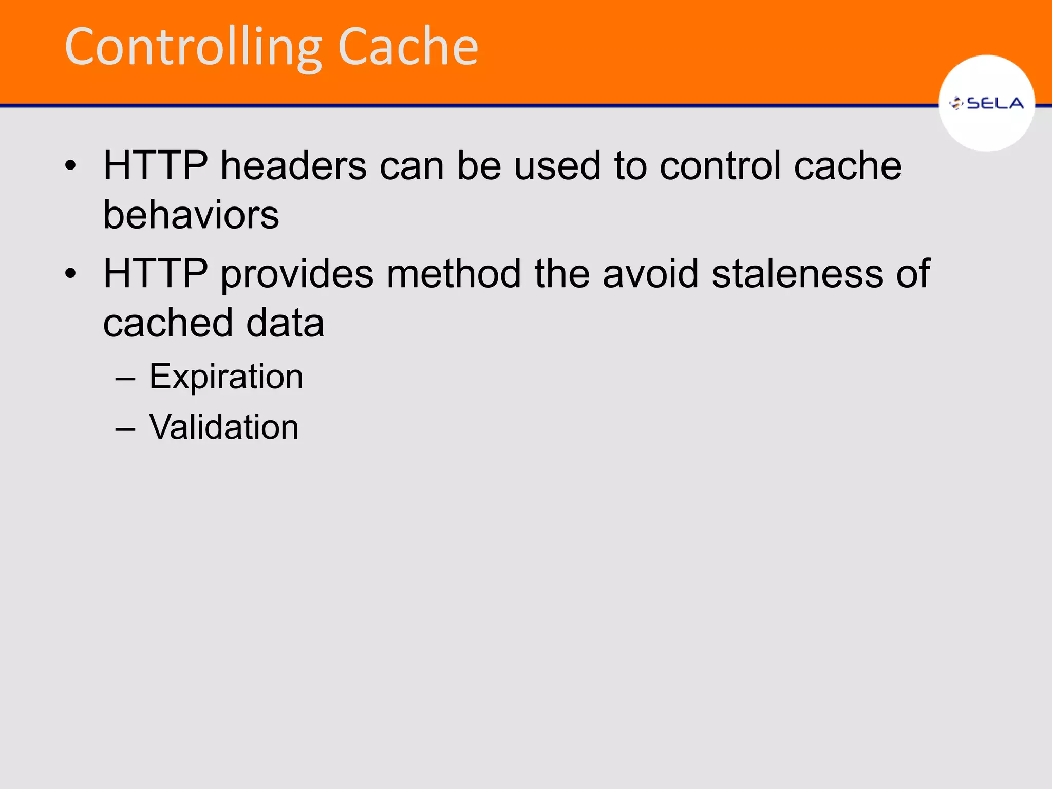 Controlling Cache
• HTTP headers can be used to control cache
  behaviors
• HTTP provides method the avoid staleness of
  cached data
  – Expiration
  – Validation
 