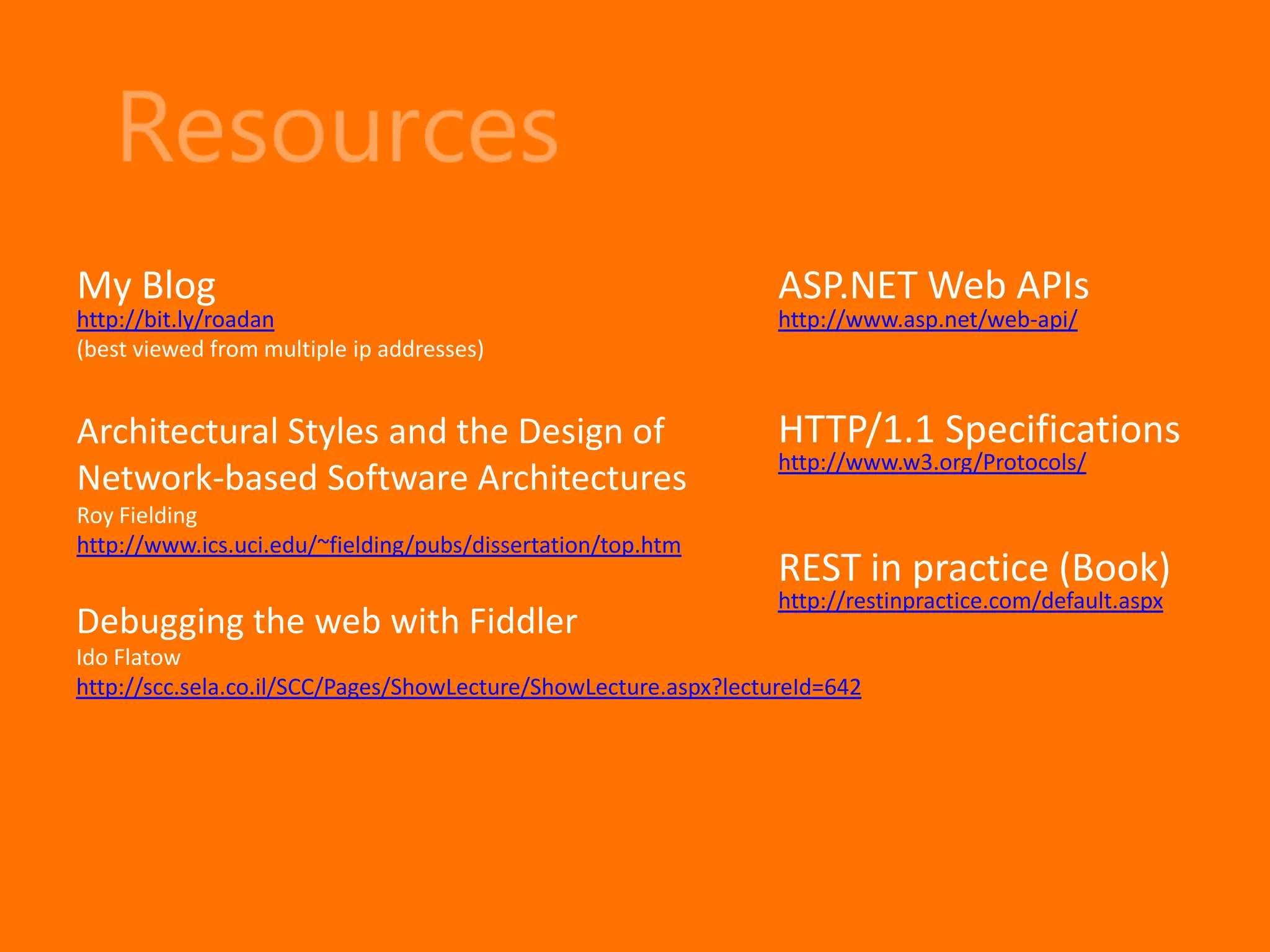 My Blog                                                           ASP.NET Web APIs
http://bit.ly/roadan                                              http://www.asp.net/web-api/
(best viewed from multiple ip addresses)


Architectural Styles and the Design of                            HTTP/1.1 Specifications
                                                                  http://www.w3.org/Protocols/
Network-based Software Architectures
Roy Fielding
http://www.ics.uci.edu/~fielding/pubs/dissertation/top.htm
                                                                  REST in practice (Book)
                                                                  http://restinpractice.com/default.aspx
Debugging the web with Fiddler
Ido Flatow
http://scc.sela.co.il/SCC/Pages/ShowLecture/ShowLecture.aspx?lectureId=642
 
