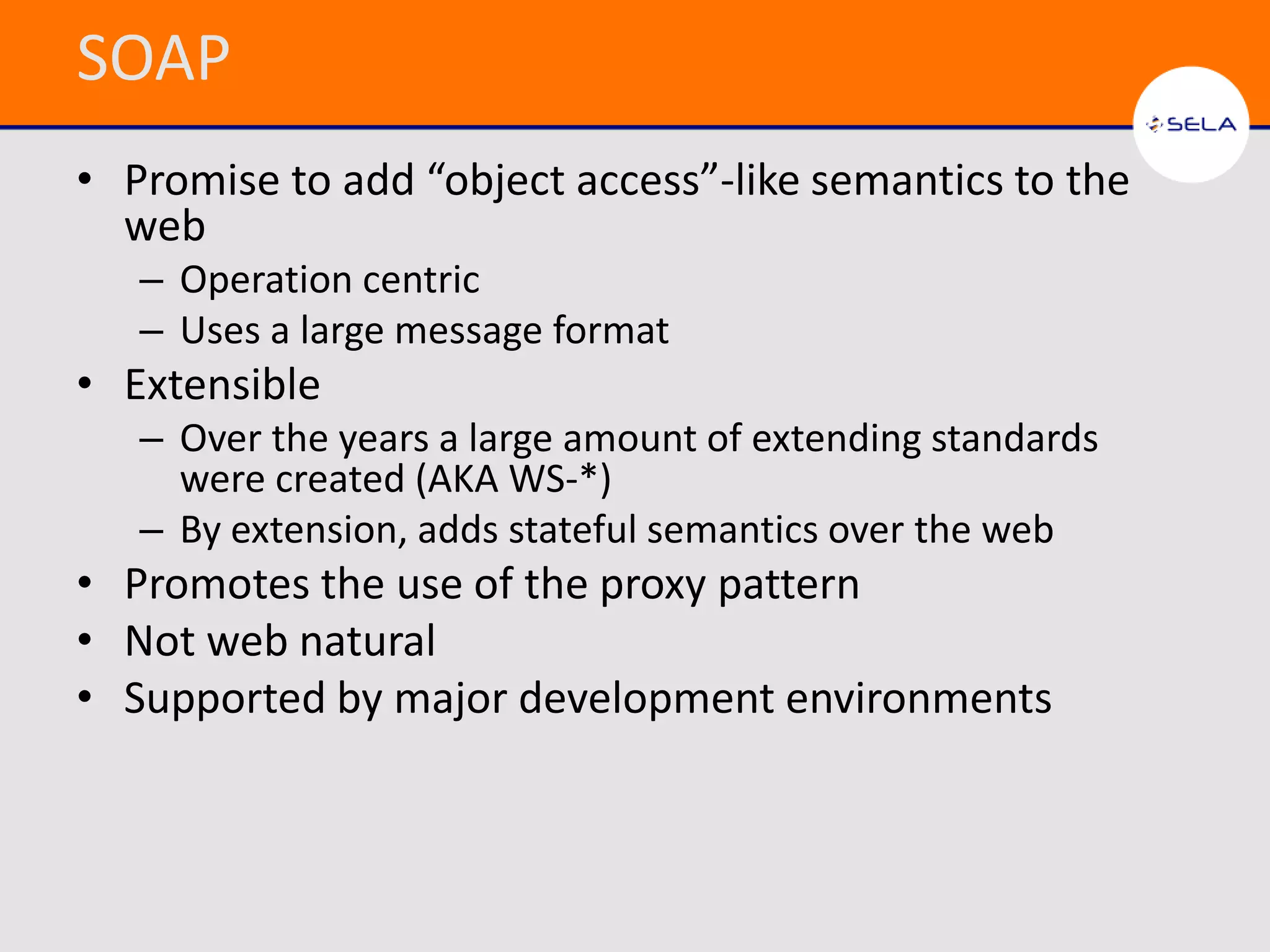 SOAP
• Promise to add “object access”-like semantics to the
  web
   – Operation centric
   – Uses a large message format
• Extensible
   – Over the years a large amount of extending standards
     were created (AKA WS-*)
   – By extension, adds stateful semantics over the web
• Promotes the use of the proxy pattern
• Not web natural
• Supported by major development environments
 
