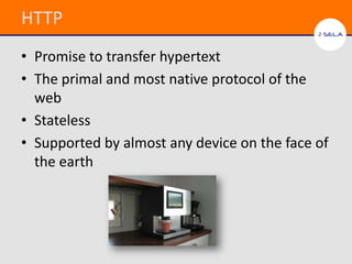 HTTP
• Promise to transfer hypertext
• The primal and most native protocol of the
  web
• Stateless
• Supported by almost any device on the face of
  the earth
 