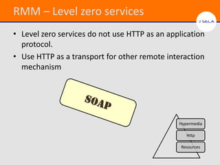 RMM – Level zero services
• Level zero services do not use HTTP as an application
  protocol.
• Use HTTP as a transport for other remote interaction
  mechanism




                                               Hypermedia

                                                  Http

                                                Resources
 