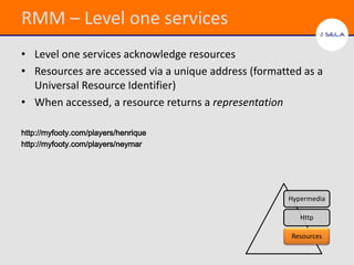 RMM – Level one services
• Level one services acknowledge resources
• Resources are accessed via a unique address (formatted as a
  Universal Resource Identifier)
• When accessed, a resource returns a representation

http://myfooty.com/players/henrique
http://myfooty.com/players/neymar




                                                      Hypermedia

                                                         Http

                                                      Resources
 