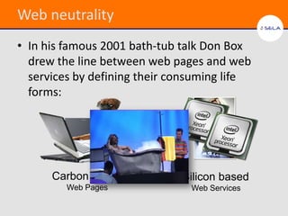 Web neutrality
• In his famous 2001 bath-tub talk Don Box
  drew the line between web pages and web
  services by defining their consuming life
  forms:




      Carbon based            Silicon based
         Web Pages              Web Services
 