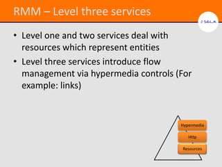 RMM – Level three services
• Level one and two services deal with
  resources which represent entities
• Level three services introduce flow
  management via hypermedia controls (For
  example: links)


                                      Hypermedia

                                         Http

                                      Resources
 