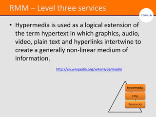 RMM – Level three services
• Hypermedia is used as a logical extension of
  the term hypertext in which graphics, audio,
  video, plain text and hyperlinks intertwine to
  create a generally non-linear medium of
  information.
                 http://en.wikipedia.org/wiki/Hypermedia



                                                           Hypermedia

                                                              Http

                                                           Resources
 