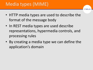 Media types (MIME)

• HTTP media types are used to describe the
  format of the message body
• In REST media types are used describe
  representations, hypermedia controls, and
  processing rules
• By creating a media type we can define the
  application’s domain
 